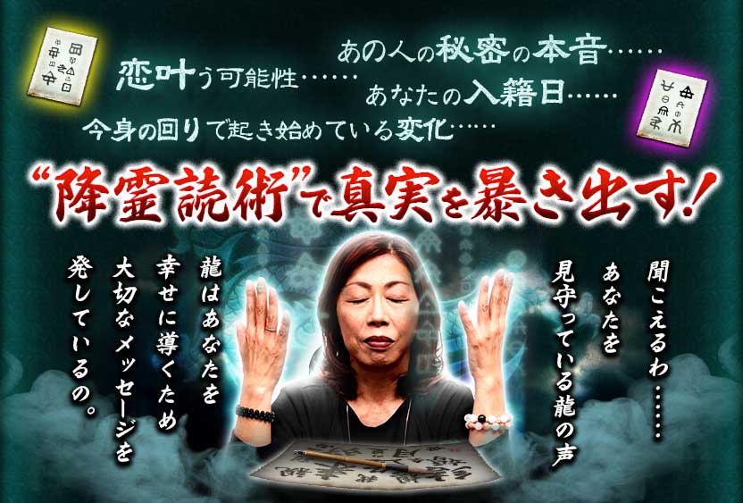 あの人の秘密の本音…… 恋叶う可能性…… あなたの入籍日…… 今身の回りで起き始めている変化…… “降霊読術”で真実を暴き出す! 聞こえるわ・・・・・・ あなたを見守っている龍の声龍はあなたを幸せに導くため大切なメッセージを発しているの。 あの人の秘密の本音…… 恋叶う可能性…… あなたの入籍日…… 今身の回りで起き始めている変化…… “降霊読術”で真実を暴き出す! 聞こえるわ・・・・・・ あなたを見守っている龍の声龍はあなたを幸せに導くため大切なメッセージを発しているの。